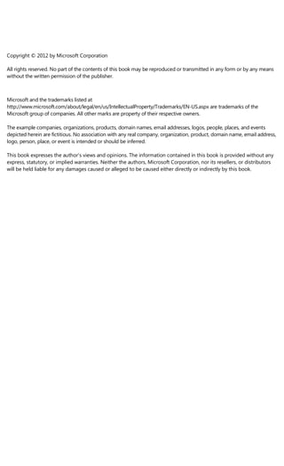 Copyright © 2012 by Microsoft Corporation
All rights reserved. No part of the contents of this book may be reproduced or transmitted in any form or by any means
without the written permission of the publisher.
Microsoft and the trademarks listed at
http://www.microsoft.com/about/legal/en/us/IntellectualProperty/Trademarks/EN-US.aspx are trademarks of the
Microsoft group of companies. All other marks are property of their respective owners.
The example companies, organizations, products, domain names, email addresses, logos, people, places, and events
depicted herein are fictitious. No association with any real company, organization, product, domain name, email address,
logo, person, place, or event is intended or should be inferred.
This book expresses the author’s views and opinions. The information contained in this book is provided without any
express, statutory, or implied warranties. Neither the authors, Microsoft Corporation, nor its resellers, or distributors
will be held liable for any damages caused or alleged to be caused either directly or indirectly by this book.
 