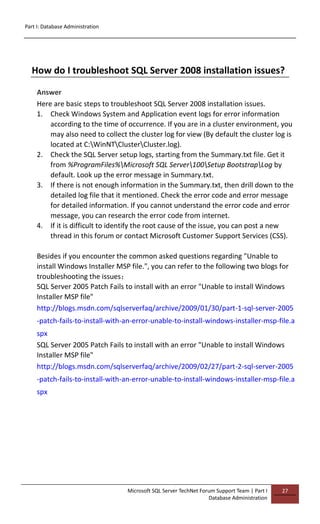Part I: Database Administration
Microsoft SQL Server TechNet Forum Support Team | Part I
Database Administration
27
How do I troubleshoot SQL Server 2008 installation issues?
Answer
Here are basic steps to troubleshoot SQL Server 2008 installation issues.
1. Check Windows System and Application event logs for error information
according to the time of occurrence. If you are in a cluster environment, you
may also need to collect the cluster log for view (By default the cluster log is
located at C:WinNTClusterCluster.log).
2. Check the SQL Server setup logs, starting from the Summary.txt file. Get it
from %ProgramFiles%Microsoft SQL Server100Setup BootstrapLog by
default. Look up the error message in Summary.txt.
3. If there is not enough information in the Summary.txt, then drill down to the
detailed log file that it mentioned. Check the error code and error message
for detailed information. If you cannot understand the error code and error
message, you can research the error code from internet.
4. If it is difficult to identify the root cause of the issue, you can post a new
thread in this forum or contact Microsoft Customer Support Services (CSS).
Besides if you encounter the common asked questions regarding "Unable to
install Windows Installer MSP file.", you can refer to the following two blogs for
troubleshooting the issues：
SQL Server 2005 Patch Fails to install with an error "Unable to install Windows
Installer MSP file"
http://blogs.msdn.com/sqlserverfaq/archive/2009/01/30/part-1-sql-server-2005
-patch-fails-to-install-with-an-error-unable-to-install-windows-installer-msp-file.a
spx
SQL Server 2005 Patch Fails to install with an error "Unable to install Windows
Installer MSP file"
http://blogs.msdn.com/sqlserverfaq/archive/2009/02/27/part-2-sql-server-2005
-patch-fails-to-install-with-an-error-unable-to-install-windows-installer-msp-file.a
spx
 