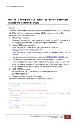 Part I: Database Administration
Microsoft SQL Server TechNet Forum Support Team | Part I
Database Administration
28
How do I configure SQL Server to enable distributed
transactions via Linked Server?
Answer
To enable distributed transactions across different servers, you need to configure
MS DTC on both servers and some of your SQL Server server options. The
following is a list you need to check:
1. DTC service is running
please run "services.msc" from windows run dialog to check if it is running. If
it is stopped, please start it by right-clicking on it and choose "Start".
2. Network DTC access is enabled
if you are using Windows Server 2003, please refer to this link:
http://support.microsoft.com/kb/817064
if you are using Windows Vista or higher version of Windows, please refer to
this link:
http://technet.microsoft.com/en-us/library/cc753510%28WS.10%29.aspx
3. DTC service is configured to be allowed to access network in firewall
in the linking server, please make sure this service could access the network
and could receive connection from other server. In the linked server, please
make sure this service could receive connection from other server.
4. XACT_ABORT is enabled
we could enable XACT_ABORT with the following statement:
SET XACT_ABORT ON
5. "Ad Hoc Distributed Queries" is enabled
please execute the status of "Ad Hoc Distributed Queries":
sp_configure 'show advanced options', 1
reconfigure
GO
sp_configure 'Ad Hoc Distributed Queries'
if the value under run_value is 0, please execute the following script
to enable it:
sp_configure 'show advanced options', 1
reconfigure
GO
sp_configure 'Ad Hoc Distributed Queries', 1
reconfigure
 