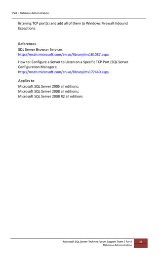 Part I: Database Administration
Microsoft SQL Server TechNet Forum Support Team | Part I
Database Administration
31
listening TCP port(s) and add all of them to Windows Firewall Inbound
Exceptions.
References
SQL Server Browser Services
http://msdn.microsoft.com/en-us/library/ms181087.aspx
How to: Configure a Server to Listen on a Specific TCP Port (SQL Server
Configuration Manager):
http://msdn.microsoft.com/en-us/library/ms177440.aspx
Applies to
Microsoft SQL Server 2005 all editions;
Microsoft SQL Server 2008 all editions;
Microsoft SQL Server 2008 R2 all editions
 