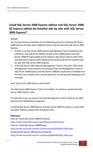 Part I: Database Administration
Microsoft SQL Server TechNet Forum Support Team | Part I
Database Administration
32
Could SQL Server 2008 Express edition and SQL Server 2008
R2 Express edition be installed side by side with SQL Server
2005 Express?
Answer
Yes, but we need pay attention to the following points for installing SQL Server
2008 Express and SQL Server 2008 R2 Express side by side with SQL Server 2005
Express:
1. If there is no SQL Server 2005 Express Management Tools installed on the
computer, then the three editions of SQL Server 2008 Express and SQL
Server 2008 R2 Express(SQL Server Express, SQL Server Express with Tools
and SQL Server Express with Advanced Services) could be full installed side
by side with SQL Server 2005 Express.
2. If the SQL Server 2005 Express Management Tools or the alone SQL Server
Management Studio Express are installed, then the Management Tools of
SQL Server 2008 Express and SQL Server 2008 R2 could not be installed since
the tools are installed into a shared directory, we will get the following error
message:
Rule "SQL Server 2005 Express tools failed".
The SQL Server 2005 Express Tools are installed. To continue, remove the SQL
Server 2005 Express Tools.
To solve this issue, we need to uninstall Management Tools of SQL Server 2005
Express from Add/Remove programs.
Installing SQL Server 2008 Express and SQL Server 2008 R2 Express is same with
the other editions, please refer the below links:
Reference
How to: Install SQL Server 2008 R2 (Setup)
http://msdn.microsoft.com/en-us/library/ms143219.aspx
How to: Install SQL Server 2008(Setup)
http://msdn.microsoft.com/en-us/library/ms143219(SQL.100).aspx
Installing SQL Server 2008 Express Guidance
http://msdn.microsoft.com/en-us/library/dd981045(SQL.100).aspx
 