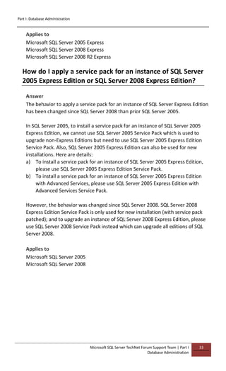 Part I: Database Administration
Microsoft SQL Server TechNet Forum Support Team | Part I
Database Administration
33
Applies to
Microsoft SQL Server 2005 Express
Microsoft SQL Server 2008 Express
Microsoft SQL Server 2008 R2 Express
How do I apply a service pack for an instance of SQL Server
2005 Express Edition or SQL Server 2008 Express Edition?
Answer
The behavior to apply a service pack for an instance of SQL Server Express Edition
has been changed since SQL Server 2008 than prior SQL Server 2005.
In SQL Server 2005, to install a service pack for an instance of SQL Server 2005
Express Edition, we cannot use SQL Server 2005 Service Pack which is used to
upgrade non-Express Editions but need to use SQL Server 2005 Express Edition
Service Pack. Also, SQL Server 2005 Express Edition can also be used for new
installations. Here are details:
a) To install a service pack for an instance of SQL Server 2005 Express Edition,
please use SQL Server 2005 Express Edition Service Pack.
b) To install a service pack for an instance of SQL Server 2005 Express Edition
with Advanced Services, please use SQL Server 2005 Express Edition with
Advanced Services Service Pack.
However, the behavior was changed since SQL Server 2008. SQL Server 2008
Express Edition Service Pack is only used for new installation (with service pack
patched); and to upgrade an instance of SQL Server 2008 Express Edition, please
use SQL Server 2008 Service Pack instead which can upgrade all editions of SQL
Server 2008.
Applies to
Microsoft SQL Server 2005
Microsoft SQL Server 2008
 