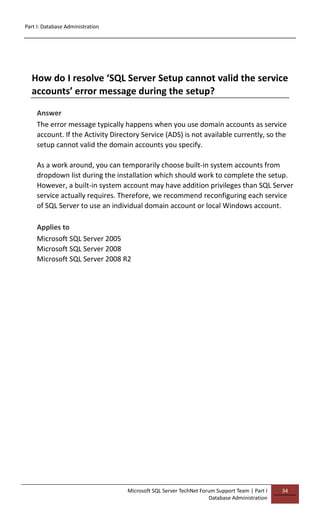 Part I: Database Administration
Microsoft SQL Server TechNet Forum Support Team | Part I
Database Administration
34
How do I resolve ‘SQL Server Setup cannot valid the service
accounts’ error message during the setup?
Answer
The error message typically happens when you use domain accounts as service
account. If the Activity Directory Service (ADS) is not available currently, so the
setup cannot valid the domain accounts you specify.
As a work around, you can temporarily choose built-in system accounts from
dropdown list during the installation which should work to complete the setup.
However, a built-in system account may have addition privileges than SQL Server
service actually requires. Therefore, we recommend reconfiguring each service
of SQL Server to use an individual domain account or local Windows account.
Applies to
Microsoft SQL Server 2005
Microsoft SQL Server 2008
Microsoft SQL Server 2008 R2
 