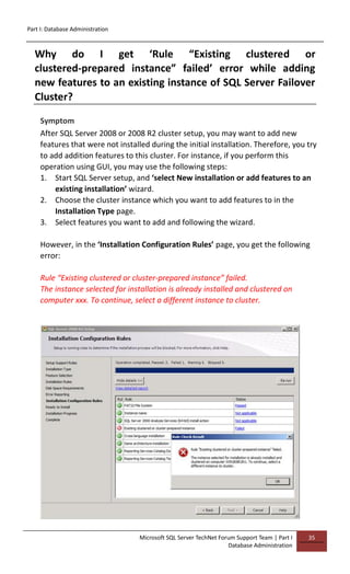 Part I: Database Administration
Microsoft SQL Server TechNet Forum Support Team | Part I
Database Administration
35
Why do I get ‘Rule “Existing clustered or
clustered-prepared instance” failed’ error while adding
new features to an existing instance of SQL Server Failover
Cluster?
Symptom
After SQL Server 2008 or 2008 R2 cluster setup, you may want to add new
features that were not installed during the initial installation. Therefore, you try
to add addition features to this cluster. For instance, if you perform this
operation using GUI, you may use the following steps:
1. Start SQL Server setup, and ‘select New installation or add features to an
existing installation’ wizard.
2. Choose the cluster instance which you want to add features to in the
Installation Type page.
3. Select features you want to add and following the wizard.
However, in the ‘Installation Configuration Rules’ page, you get the following
error:
Rule “Existing clustered or cluster-prepared instance” failed.
The instance selected for installation is already installed and clustered on
computer xxx. To continue, select a different instance to cluster.
 