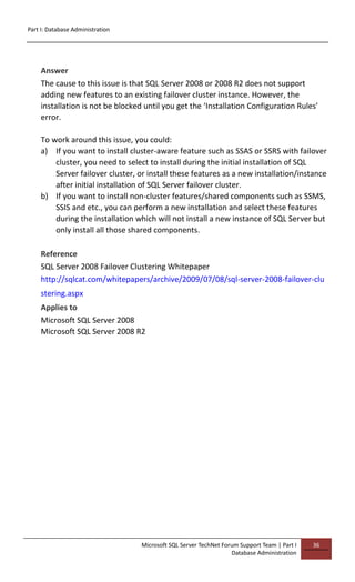 Part I: Database Administration
Microsoft SQL Server TechNet Forum Support Team | Part I
Database Administration
36
Answer
The cause to this issue is that SQL Server 2008 or 2008 R2 does not support
adding new features to an existing failover cluster instance. However, the
installation is not be blocked until you get the ‘Installation Configuration Rules’
error.
To work around this issue, you could:
a) If you want to install cluster-aware feature such as SSAS or SSRS with failover
cluster, you need to select to install during the initial installation of SQL
Server failover cluster, or install these features as a new installation/instance
after initial installation of SQL Server failover cluster.
b) If you want to install non-cluster features/shared components such as SSMS,
SSIS and etc., you can perform a new installation and select these features
during the installation which will not install a new instance of SQL Server but
only install all those shared components.
Reference
SQL Server 2008 Failover Clustering Whitepaper
http://sqlcat.com/whitepapers/archive/2009/07/08/sql-server-2008-failover-clu
stering.aspx
Applies to
Microsoft SQL Server 2008
Microsoft SQL Server 2008 R2
 