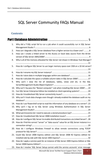 Part I: Database Administration
Microsoft SQL Server TechNet Forum Support Team | Part I
Database Administration
1
SQL Server Community FAQs Manual
Contents
Part I Database Administration ................................................. 5
1. Why did a T-SQL script fail to run a job when it could successfully run in SQL Server
Management Studio ?.......................................................................................................6
2. How can I degrade a SQL Server database from a higher version to a lower one? ..........8
3. How can I create a linked server to the Access or Excel data source from the 64-bit
version of SQL Server 2005/2008?....................................................................................9
4. Why is all of the memory allocated for SQL Server not shown in Windows Task Manager?
.........................................................................................................................................11
5. How do I configure SQL Server to use larger memory space over 2GB on a 32-bit server?
.........................................................................................................................................13
6. How do I rename my SQL Server instance? ....................................................................15
7. How do I store data in multiple languages within one database? ..................................16
8. How do I calculate the space a nullable column takes in SQL Server 2008?...................17
9. Why can't I view the list of databases, tables, views and etc. in the SQL
ServerManagement Studio Object Explorer? .................................................................18
10. Why can't I by pass the "Restart computer" rule when installing SQL Server 2008?......19
11. Can SQL Server Enterprise Edition be installed on client operating systems? ................20
12. How do I troubleshoot SQL Server connectivity issues?.................................................21
13. Why can’t I track data changes even though I already enabled the database audit on my
database?........................................................................................................................22
14. How do I use Powershell script to read the information of any database on a server? .23
15. Why can't I log on to SQL Server using Windows Authentication in SQL Server
Management Studio?......................................................................................................24
16. What permission(s) do I need to execute a stored procedure (sp)?...............................25
17. How do I troubleshoot SQL Server 2008 installation issues?..........................................27
18. How do I configure SQL Server to enable distributed transactions via Linked Server? ..28
19. How do I find the correct "server" or "data source" value for an SQL Server instance in a
connection string?...........................................................................................................29
20. How do I configure Windows Firewall to allow remote connections using TCP/IP
protocol for SQL Server? .................................................................................................30
21. Could SQL Server 2008 Express edition and SQL Server 2008 R2 Express edition be
installed side by side with SQL Server 2005 Express?.....................................................32
22. How do I apply a service pack for an instance of SQL Server 2005 Express Edition or SQL
Server 2008 Express Edition?..........................................................................................33
23. How do I resolve ‘SQL Server Setup cannot valid the service accounts’ error message
 