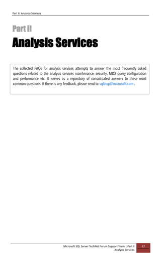 Part II: Analysis Services
Microsoft SQL Server TechNet Forum Support Team | Part II
Analysis Services
37
Part II
Analysis Services
The collected FAQs for analysis services attempts to answer the most frequently asked
questions related to the analysis services maintenance, security, MDX query configuration
and performance etc. It serves as a repository of consolidated answers to these most
common questions. If there is any feedback, please send to sqltnsp@microsoft.com .
 