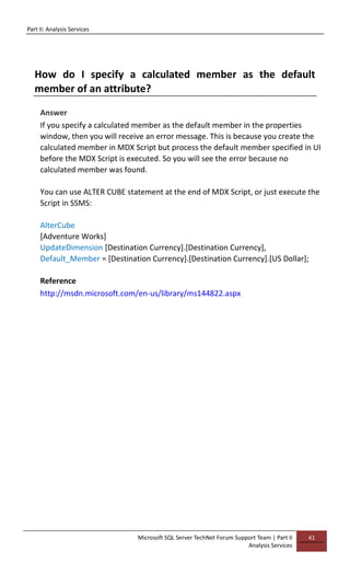 Part II: Analysis Services
Microsoft SQL Server TechNet Forum Support Team | Part II
Analysis Services
41
How do I specify a calculated member as the default
member of an attribute?
Answer
If you specify a calculated member as the default member in the properties
window, then you will receive an error message. This is because you create the
calculated member in MDX Script but process the default member specified in UI
before the MDX Script is executed. So you will see the error because no
calculated member was found.
You can use ALTER CUBE statement at the end of MDX Script, or just execute the
Script in SSMS:
AlterCube
[Adventure Works]
UpdateDimension [Destination Currency].[Destination Currency],
Default_Member = [Destination Currency].[Destination Currency].[US Dollar];
Reference
http://msdn.microsoft.com/en-us/library/ms144822.aspx
 