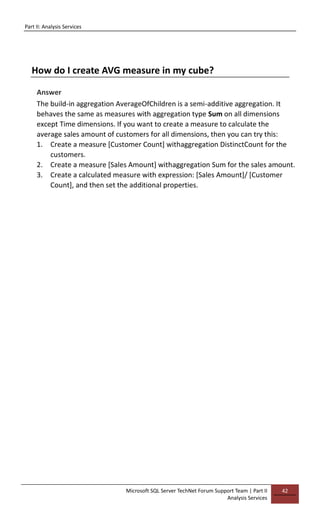 Part II: Analysis Services
Microsoft SQL Server TechNet Forum Support Team | Part II
Analysis Services
42
How do I create AVG measure in my cube?
Answer
The build-in aggregation AverageOfChildren is a semi-additive aggregation. It
behaves the same as measures with aggregation type Sum on all dimensions
except Time dimensions. If you want to create a measure to calculate the
average sales amount of customers for all dimensions, then you can try this:
1. Create a measure [Customer Count] withaggregation DistinctCount for the
customers.
2. Create a measure [Sales Amount] withaggregation Sum for the sales amount.
3. Create a calculated measure with expression: [Sales Amount]/ [Customer
Count], and then set the additional properties.
 