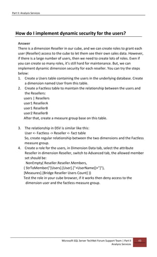 Part II: Analysis Services
Microsoft SQL Server TechNet Forum Support Team | Part II
Analysis Services
43
How do I implement dynamic security for the users?
Answer
There is a dimension Reseller in our cube, and we can create roles to grant each
user (Reseller) access to the cube to let them see their own sales data. However,
if there is a large number of users, then we need to create lots of roles. Even if
you can create so many roles, it’s still hard for maintenance. But, we can
implement dynamic dimension security for each reseller. You can try the steps
below:
1. Create a Users table containing the users in the underlying database. Create
a dimension named User from this table.
2. Create a Factless table to maintain the relationship between the users and
the Resellers:
users | Resellers
user1 ResellerA
user1 ResellerB
user2 ResellerB
After that, create a measure group base on this table.
3. The relationship in DSV is similar like this:
User <- Factless -> Reseller <- fact table
So, create regular relationship between the two dimensions and the Factless
measure group.
4. Create a role for the users, in Dimension Data tab, select the attribute
Reseller in dimension Reseller, switch to Advanced tab, the allowed member
set should be:
NonEmpty( Reseller.Reseller.Members,
( StrToMember("[Users].[User].["+UserName()+"]"),
[Measures].[Bridge Reseller Users Count] ))
Test the role in your cube browser, if it works then deny access to the
dimension user and the factless measure group.
 