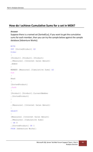 Part II: Analysis Services
Microsoft SQL Server TechNet Forum Support Team | Part II
Analysis Services
46
How do I achieve Cumulative Sums for a set in MDX?
Answer
Suppose there is a named set [SortedCus], if you want to get the cumulative
sums for each member, then you can try the sample below against the sample
database [Adventure Works]:
WITH
SET [SortedProduct] AS
Order
(
[Product].[Product].[Product]
,[Measures].[Internet Sales Amount]
,BDESC
)
MEMBER [Measures].[Cumulative Sums] AS
Sum
(
Head
(
[SortedProduct]
,Rank
(
[Product].[Product].CurrentMember
,[SortedProduct]
)
)
,[Measures].[Internet Sales Amount]
)
SELECT
{
[Measures].[Internet Sales Amount]
,[Measures].[Cumulative Sums]
} ON 0
,[SortedProduct] ON 1
FROM [Adventure Works];
 
