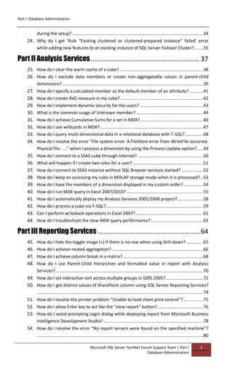 Part I: Database Administration
Microsoft SQL Server TechNet Forum Support Team | Part I
Database Administration
2
during the setup?............................................................................................................34
24. Why do I get ‘Rule “Existing clustered or clustered-prepared instance” failed’ error
while adding new features to an existing instance of SQL Server Failover Cluster? .......35
Part II Analysis Services.......................................................... 37
25. How do I clear the warm cache of a cube?.....................................................................38
26. How do I exclude data members or create non-aggregatable values in parent-child
dimensions? ....................................................................................................................39
27. How do I specify a calculated member as the default member of an attribute? ...........41
28. How do I create AVG measure in my cube? ....................................................................42
29. How do I implement dynamic security for the users? ....................................................43
30. What is the common usage of Unknown member? .......................................................44
31. How do I achieve Cumulative Sums for a set in MDX?....................................................46
32. How do I use wildcards in MDX?.....................................................................................47
33. How do I query multi-dimensional data in a relational database with T-SQL?...............48
34. How do I resolve the error "File system error: A FileStore error from WriteFile occurred.
Physical file: ...." when I process a dimension by using the Process Update option?.....49
35. How do I connect to a SSAS cube through Internet? ......................................................50
36. What will happen if I create two roles for a user?..........................................................51
37. How do I connect to SSAS instance without SQL Browser services started? ..................52
38. How do I keep on accessing my cube in MOLAP storage mode when it is processed? ..53
39. How do I have the members of a dimension displayed in my custom order?................54
40. How do I run MDX query in Excel 2007/2010? ...............................................................55
41. How do I automatically deploy my Analysis Services 2005/2008 project?.....................58
42. How do I process a cube via T-SQL?................................................................................59
43. Can I perform writeback operations in Excel 2007?........................................................61
44. How do I troubleshoot the slow MDX query performance?...........................................62
Part III Reporting Services ...................................................... 64
45. How do I hide the toggle image (+) if there is no row when using drill-down?..............65
46. How do I achieve nested aggregation? ...........................................................................66
47. How do I achieve column break in a matrix? ..................................................................68
48. How do I use Parent-Child Hierarchies and formatted value in report with Analysis
Services?..........................................................................................................................70
49. How do I set interactive sort across multiple groups in SSRS 2005?...............................72
50. How do I get distinct values of SharePoint column using SQL Server Reporting Services?
.........................................................................................................................................74
51. How do I resolve the printer problem “Unable to load client print control”? ................75
52. How do I allow Enter key to act like the “view report” button? .....................................76
53. How do I avoid prompting Login dialog while deploying report from Microsoft Business
Intelligence Development Studio? ..................................................................................78
54. How do I resolve the error “No report servers were found on the specified machine”?
.........................................................................................................................................80
 
