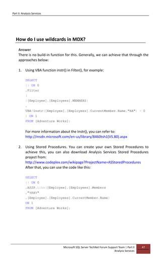 Part II: Analysis Services
Microsoft SQL Server TechNet Forum Support Team | Part II
Analysis Services
47
How do I use wildcards in MDX?
Answer
There is no build-in function for this. Generally, we can achieve that through the
approaches below:
1. Using VBA function instr() in Filter(), for example:
SELECT
{} ON 0
,Filter
(
{[Employee].[Employees].MEMBERS}
,
VBA!Instr([Employee].[Employees].CurrentMember.Name,"RA") > 0
) ON 1
FROM [Adventure Works];
For more information about the Instr(), you can refer to:
http://msdn.microsoft.com/en-us/library/8460tsh1(VS.80).aspx
2. Using Stored Procedures. You can create your own Stored Procedures to
achieve this, you can also download Analysis Services Stored Procedures
project from:
http://www.codeplex.com/wikipage?ProjectName=ASStoredProcedures
After that, you can use the code like this:
SELECT
{} ON 0
,ASSP.Like([Employee].[Employees].Members
,"%RA%"
,[Employee].[Employees].CurrentMember.Name)
ON 1
FROM [Adventure Works];
 