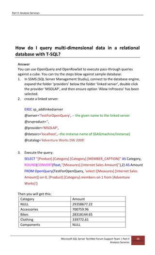 Part II: Analysis Services
Microsoft SQL Server TechNet Forum Support Team | Part II
Analysis Services
48
How do I query multi-dimensional data in a relational
database with T-SQL?
Answer
You can use OpenQuery and OpenRowSet to execute pass-through queries
against a cube. You can try the steps blow against sample database:
1. In SSMS (SQL Server Management Studiu), connect to the database engine,
expand the folder ‘providers’ below the folder ‘linked server’, double click
the provider ‘MSOLAP’, and then ensure option ‘Allow InProcess’ has been
selected.
2. create a linked server:
EXEC sp_addlinkedserver
@server='TestForOpenQuery', -- the given name to the linked server
@srvproduct='',
@provider='MSOLAP',
@datasrc='localhost',--the instanse name of SSAS(machine/instanse)
@catalog='Adventure Works DW 2008'
3. Execute the query:
SELECT "[Product].[Category].[Category].[MEMBER_CAPTION]" AS Category,
ROUND(CONVERT(float,"[Measures].[Internet Sales Amount]"),2) AS Amount
FROM OpenQuery(TestForOpenQuery, 'select {[Measures].[Internet Sales
Amount]} on 0, [Product].[Category].members on 1 from [Adventure
Works]')
Then you will get this:
Category Amount
NULL 29358677.22
Accessories 700759.96
Bikes 28318144.65
Clothing 339772.61
Components NULL
 