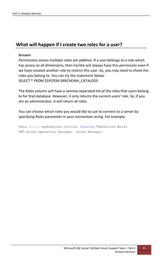 Part II: Analysis Services
Microsoft SQL Server TechNet Forum Support Team | Part II
Analysis Services
51
What will happen if I create two roles for a user?
Answer
Permissions across multiple roles are additive. If a user belongs to a role which
has access to all dimensions, then he/she will always have this permission even if
we have created another role to restrict this user. So, you may need to check the
roles you belong to. You can try the statement below:
SELECT * FROM $SYSTEM.DBSCHEMA_CATALOGS
The Roles column will have a comma-separated list of the roles that users belong
to for that database. However, it only returns the current users’ role. So, if you
are an administrator, it will return all roles.
You can choose which roles you would like to use to connect to a server by
specifying Roles parameter in your connection string. For example:
Data Source=myASserver;Initial Catalog="Adventure Works
DW";Roles=Operation Manager, Sales Manager;
 