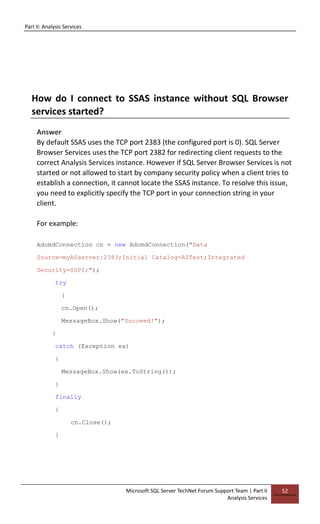 Part II: Analysis Services
Microsoft SQL Server TechNet Forum Support Team | Part II
Analysis Services
52
How do I connect to SSAS instance without SQL Browser
services started?
Answer
By default SSAS uses the TCP port 2383 (the configured port is 0). SQL Server
Browser Services uses the TCP port 2382 for redirecting client requests to the
correct Analysis Services instance. However if SQL Server Browser Services is not
started or not allowed to start by company security policy when a client tries to
establish a connection, it cannot locate the SSAS instance. To resolve this issue,
you need to explicitly specify the TCP port in your connection string in your
client.
For example:
AdomdConnection cn = new AdomdConnection("Data
Source=myASserver:2383;Initial Catalog=ASTest;Integrated
Security=SSPI;");
try
{
cn.Open();
MessageBox.Show("Succeed!");
}
catch (Exception ex)
{
MessageBox.Show(ex.ToString());
}
finally
{
cn.Close();
}
 