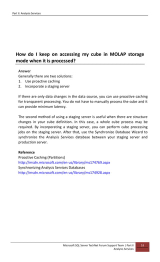 Part II: Analysis Services
Microsoft SQL Server TechNet Forum Support Team | Part II
Analysis Services
53
How do I keep on accessing my cube in MOLAP storage
mode when it is processed?
Answer
Generally there are two solutions:
1. Use proactive caching
2. Incorporate a staging server
If there are only data changes in the data source, you can use proactive caching
for transparent processing. You do not have to manually process the cube and it
can provide minimum latency.
The second method of using a staging server is useful when there are structure
changes in your cube definition. In this case, a whole cube process may be
required. By incorporating a staging server, you can perform cube processing
jobs on the staging server. After that, use the Synchronize Database Wizard to
synchronize the Analysis Services database between your staging server and
production server.
Reference
Proactive Caching (Partitions)
http://msdn.microsoft.com/en-us/library/ms174769.aspx
Synchronizing Analysis Services Databases
http://msdn.microsoft.com/en-us/library/ms174928.aspx
 