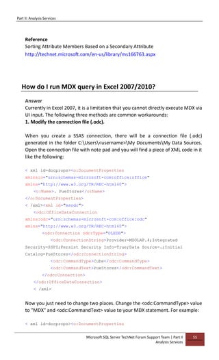 Part II: Analysis Services
Microsoft SQL Server TechNet Forum Support Team | Part II
Analysis Services
55
Reference
Sorting Attribute Members Based on a Secondary Attribute
http://technet.microsoft.com/en-us/library/ms166763.aspx
How do I run MDX query in Excel 2007/2010?
Answer
Currently in Excel 2007, it is a limitation that you cannot directly execute MDX via
UI input. The following three methods are common workarounds:
1. Modify the connection file (.odc).
When you create a SSAS connection, there will be a connection file (.odc)
generated in the folder C:Users<username>My DocumentsMy Data Sources.
Open the connection file with note pad and you will find a piece of XML code in it
like the following:
< xml id=docprops><o:DocumentProperties
xmlns:o="urn:schemas-microsoft-com:office:office"
xmlns="http://www.w3.org/TR/REC-html40">
<o:Name>. PueStores</o:Name>
</o:DocumentProperties>
< /xml><xml id="msodc">
<odc:OfficeDataConnection
xmlns:odc="urn:schemas-microsoft-com:office:odc"
xmlns="http://www.w3.org/TR/REC-html40">
<odc:Connection odc:Type="OLEDB">
<odc:ConnectionString>Provider=MSOLAP.4;Integrated
Security=SSPI;Persist Security Info=True;Data Source=.;Initial
Catalog=PueStores</odc:ConnectionString>
<odc:CommandType>Cube</odc:CommandType>
<odc:CommandText>PueStores</odc:CommandText>
</odc:Connection>
</odc:OfficeDataConnection>
< /xml>
Now you just need to change two places. Change the <odc:CommandType> value
to "MDX" and <odc:CommandText> value to your MDX statement. For example:
< xml id=docprops><o:DocumentProperties
 