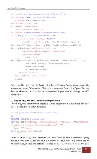 Part II: Analysis Services
Microsoft SQL Server TechNet Forum Support Team | Part II
Analysis Services
56
xmlns:o="urn:schemas-microsoft-com:office:office"
xmlns="http://www.w3.org/TR/REC-html40">
<o:Name>. PueStores</o:Name>
</o:DocumentProperties>
< /xml><xml id="msodc">
<odc:OfficeDataConnection
xmlns:odc="urn:schemas-microsoft-com:office:odc"
xmlns="http://www.w3.org/TR/REC-html40">
<odc:Connection odc:Type="OLEDB">
<odc:ConnectionString>Provider=MSOLAP.4;Integrated
Security=SSPI;Persist Security Info=True;Data Source=.;Initial
Catalog=PueStores</odc:ConnectionString>
<odc:CommandType>MDX</odc:CommandType>
<odc:CommandText>
SELECT NON
EMPTY{([Store].[Store].AllMembers,[Measures].[Sales Amount])} on 0,
NON EMPTY [Date].[YTD].AllMembers ON 1
FROM [PueStores]
< /odc:CommandText>
</odc:Connection>
</odc:OfficeDataConnection>
< /xml>
Save the file, and then in Excel, click Data->Existing Connections, select the
connection under "Connection files on this computer" and click Open. This can
be a workaround but it is not very convenient if you need to change the MDX
statement.
2. Execute MDX via a SQL Server stored procedure
To do this, you need to first create a stored procedure in a database. For easy
use, I create it in a master database:
create procedure myMDX(@mdx varchar(max))
as
DECLARE @strSQL nvarchar(max)
SET @strSQL=N'SELECTa.* FROM OpenRowset(''MSOLAP.4'',''DATASOURCE=
localhost ; Initial Catalog=PueStores;'','''
+ @mdx +''') as a'
EXEC sp_executeSQL @strSQL
Then in Excel 2007, select Data->From Other Sources->From Microsoft Query,
create a new data source for your SQL Server instance with "SQL Server Native
Client" driver, choose the default database to master. After you create the data
 
