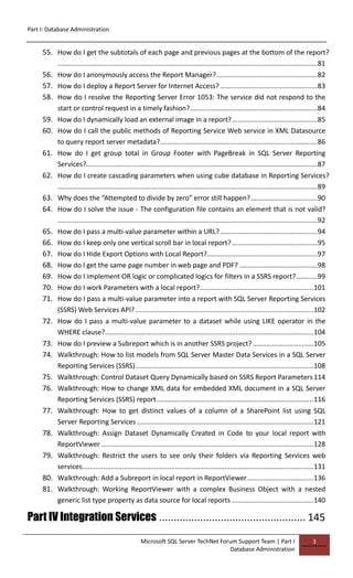 Part I: Database Administration
Microsoft SQL Server TechNet Forum Support Team | Part I
Database Administration
3
55. How do I get the subtotals of each page and previous pages at the bottom of the report?
.........................................................................................................................................81
56. How do I anonymously access the Report Manager?.....................................................82
57. How do I deploy a Report Server for Internet Access? ...................................................83
58. How do I resolve the Reporting Server Error 1053: The service did not respond to the
start or control request in a timely fashion?...................................................................84
59. How do I dynamically load an external image in a report?.............................................85
60. How do I call the public methods of Reporting Service Web service in XML Datasource
to query report server metadata?...................................................................................86
61. How do I get group total in Group Footer with PageBreak in SQL Server Reporting
Services?..........................................................................................................................87
62. How do I create cascading parameters when using cube database in Reporting Services?
.........................................................................................................................................89
63. Why does the “Attempted to divide by zero” error still happen?...................................90
64. How do I solve the issue - The configuration file contains an element that is not valid?
.........................................................................................................................................92
65. How do I pass a multi-value parameter within a URL? ...................................................94
66. How do I keep only one vertical scroll bar in local report?.............................................95
67. How do I Hide Export Options with Local Report?..........................................................97
68. How do I get the same page number in web page and PDF? .........................................98
69. How do I implement OR logic or complicated logics for filters in a SSRS report?...........99
70. How do I work Parameters with a local report?............................................................101
71. How do I pass a multi-value parameter into a report with SQL Server Reporting Services
(SSRS) Web Services API?..............................................................................................102
72. How do I pass a multi-value parameter to a dataset while using LIKE operator in the
WHERE clause?..............................................................................................................104
73. How do I preview a Subreport which is in another SSRS project?................................105
74. Walkthrough: How to list models from SQL Server Master Data Services in a SQL Server
Reporting Services (SSRS)..............................................................................................108
75. Walkthrough: Control Dataset Query Dynamically based on SSRS Report Parameters114
76. Walkthrough: How to change XML data for embedded XML document in a SQL Server
Reporting Services (SSRS) report...................................................................................116
77. Walkthrough: How to get distinct values of a column of a SharePoint list using SQL
Server Reporting Services .............................................................................................121
78. Walkthrough: Assign Dataset Dynamically Created in Code to your local report with
ReportViewer ................................................................................................................128
79. Walkthrough: Restrict the users to see only their folders via Reporting Services web
services..........................................................................................................................131
80. Walkthrough: Add a Subreport in local report in ReportViewer...................................136
81. Walkthrough: Working ReportViewer with a complex Business Object with a nested
generic list type property as data source for local reports ...........................................140
Part IV Integration Services .................................................. 145
 