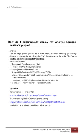Part II: Analysis Services
Microsoft SQL Server TechNet Forum Support Team | Part II
Analysis Services
58
How do I automatically deploy my Analysis Services
2005/2008 project?
Answer
The full deployment process of a SSAS project includes building, producing a
deployment script file and deploying SSAS database with the script file. You can
create a batch file to execute these steps:
--Build the project
1. devenv.exe /Build <myprojectfile>
-- Producing the deployment script
2."C:ProgramFilesMicrosoft SQL
Server100ToosBinnVSShellCommon7IDE
Microsoft.AnalysisServices.Deployment.exe"<filename>.asdatabase /s /o:
"<scriptfile>.xmla"
-- Deploy the SSAS database according to the script file
3. ascmd.exe -S <servername> -i <scriptfile>.xmla
Reference
devenv command line switch
http://msdn.microsoft.com/en-us/library/xee0c8y7.aspx
Microsoft.AnalysisServices.Deployment Utility
http://msdn.microsoft.com/en-us/library/ms162758(SQL.90).aspx
Readme For Ascmd Command-line Utility Sample
 