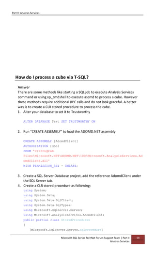 Part II: Analysis Services
Microsoft SQL Server TechNet Forum Support Team | Part II
Analysis Services
59
How do I process a cube via T-SQL?
Answer
There are some methods like starting a SQL job to execute Analysis Services
command or using xp_cmdshell to execute ascmd to process a cube. However
these methods require additional RPC calls and do not look graceful. A better
way is to create a CLR stored procedure to process the cube.
1. Alter your database to set it to Trustworthy
ALTER DATABASE Test SET TRUSTWORTHY ON
2. Run "CREATE ASSEMBLY" to load the ADOMD.NET assembly
CREATE ASSEMBLY [AdomdClient]
AUTHORIZATION [dbo]
FROM 'C:Program
FilesMicrosoft.NETADOMD.NET100Microsoft.AnalysisServices.Ad
omdClient.dll'
WITH PERMISSION_SET = UNSAFE;
3. Create a SQL Server Database project, add the reference AdomdClient under
the SQL Server tab.
4. Create a CLR stored procedure as following:
using System;
using System.Data;
using System.Data.SqlClient;
using System.Data.SqlTypes;
using Microsoft.SqlServer.Server;
using Microsoft.AnalysisServices.AdomdClient;
public partial class StoredProcedures
{
[Microsoft.SqlServer.Server.SqlProcedure]
 