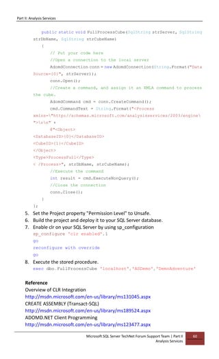 Part II: Analysis Services
Microsoft SQL Server TechNet Forum Support Team | Part II
Analysis Services
60
public static void FullProcessCube(SqlString strServer, SqlString
strDbName, SqlString strCubeName)
{
// Put your code here
//Open a connection to the local server
AdomdConnection conn = new AdomdConnection(String.Format("Data
Source={0}", strServer));
conn.Open();
//Create a command, and assign it an XMLA command to process
the cube.
AdomdCommand cmd = conn.CreateCommand();
cmd.CommandText = String.Format("<Process
xmlns="http://schemas.microsoft.com/analysisservices/2003/engine
">rn" +
@"<Object>
<DatabaseID>{0}</DatabaseID>
<CubeID>{1}</CubeID>
</Object>
<Type>ProcessFull</Type>
< /Process>", strDbName, strCubeName);
//Execute the command
int result = cmd.ExecuteNonQuery();
//Close the connection
conn.Close();
}
};
5. Set the Project property "Permission Level" to Unsafe.
6. Build the project and deploy it to your SQL Server database.
7. Enable clr on your SQL Server by using sp_configuration
sp_configure 'clr enabled',1
go
reconfigure with override
go
8. Execute the stored procedure.
exec dbo.FullProcessCube 'localhost','ASDemo','DemoAdventure'
Reference
Overview of CLR Integration
http://msdn.microsoft.com/en-us/library/ms131045.aspx
CREATE ASSEMBLY (Transact-SQL)
http://msdn.microsoft.com/en-us/library/ms189524.aspx
ADOMD.NET Client Programming
http://msdn.microsoft.com/en-us/library/ms123477.aspx
 