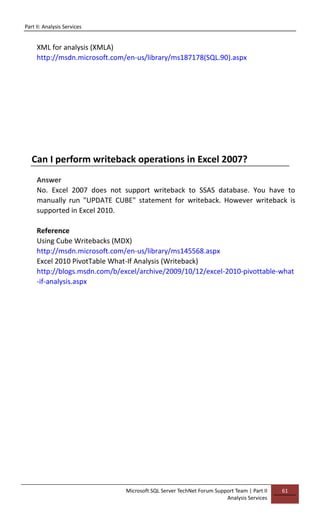 Part II: Analysis Services
Microsoft SQL Server TechNet Forum Support Team | Part II
Analysis Services
61
XML for analysis (XMLA)
http://msdn.microsoft.com/en-us/library/ms187178(SQL.90).aspx
Can I perform writeback operations in Excel 2007?
Answer
No. Excel 2007 does not support writeback to SSAS database. You have to
manually run "UPDATE CUBE" statement for writeback. However writeback is
supported in Excel 2010.
Reference
Using Cube Writebacks (MDX)
http://msdn.microsoft.com/en-us/library/ms145568.aspx
Excel 2010 PivotTable What-If Analysis (Writeback)
http://blogs.msdn.com/b/excel/archive/2009/10/12/excel-2010-pivottable-what
-if-analysis.aspx
 