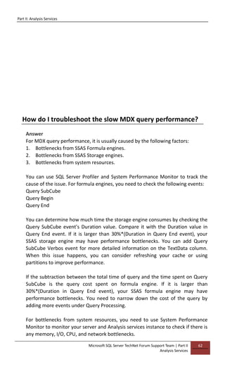 Part II: Analysis Services
Microsoft SQL Server TechNet Forum Support Team | Part II
Analysis Services
62
How do I troubleshoot the slow MDX query performance?
Answer
For MDX query performance, it is usually caused by the following factors:
1. Bottlenecks from SSAS Formula engines.
2. Bottlenecks from SSAS Storage engines.
3. Bottlenecks from system resources.
You can use SQL Server Profiler and System Performance Monitor to track the
cause of the issue. For formula engines, you need to check the following events:
Query SubCube
Query Begin
Query End
You can determine how much time the storage engine consumes by checking the
Query SubCube event's Duration value. Compare it with the Duration value in
Query End event. If it is larger than 30%*(Duration in Query End event), your
SSAS storage engine may have performance bottlenecks. You can add Query
SubCube Verbos event for more detailed information on the TextData column.
When this issue happens, you can consider refreshing your cache or using
partitions to improve performance.
If the subtraction between the total time of query and the time spent on Query
SubCube is the query cost spent on formula engine. If it is larger than
30%*(Duration in Query End event), your SSAS formula engine may have
performance bottlenecks. You need to narrow down the cost of the query by
adding more events under Query Processing.
For bottlenecks from system resources, you need to use System Performance
Monitor to monitor your server and Analysis services instance to check if there is
any memory, I/O, CPU, and network bottlenecks.
 