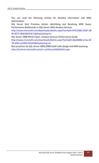 Part II: Analysis Services
Microsoft SQL Server TechNet Forum Support Team | Part II
Analysis Services
63
You can read the following articles for detailed information and MDX
optimization:
SQL Server Best Practices Article: Identifying and Resolving MDX Query
Performance Bottlenecks in SQL Server 2005 Analysis Services
http://www.microsoft.com/downloads/details.aspx?FamilyId=975C5BB2-8207-4B
4E-BE7C-06AC86E24C13&displaylang=en
SQL Server 2008 White Paper: Analysis Services Performance Guide
http://www.microsoft.com/downloads/details.aspx?FamilyID=3be0488d-e7aa-40
78-a050-ae39912d2e43&displaylang=en
Best practices for SQL Server 2005/2008 OLAP cube design and MDX querying
http://technet.microsoft.com/en-us/library/dd285464.aspx
 