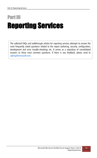 Part III: Reporting Services
Microsoft SQL Server TechNet Forum Support Team | Part III
Reporting Services
64
Part III
Reporting Services
The collected FAQs and walkthrough articles for reporting services attempts to answer the
most frequently asked questions related to the report authoring, security, configuration,
development and error trouble-shootings etc. It serves as a repository of consolidated
answers to these most common questions. If there is any feedback, please send to
sqltnsp@microsoft.com .
 