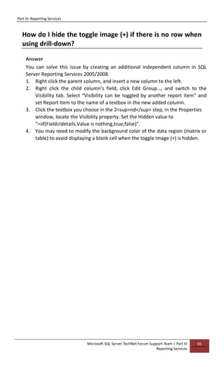 Part III: Reporting Services
Microsoft SQL Server TechNet Forum Support Team | Part III
Reporting Services
65
How do I hide the toggle image (+) if there is no row when
using drill-down?
Answer
You can solve this issue by creating an additional independent column in SQL
Server Reporting Services 2005/2008.
1. Right click the parent column, and insert a new column to the left.
2. Right click the child column’s field, click Edit Group…, and switch to the
Visibility tab. Select “Visibility can be toggled by another report item” and
set Report Item to the name of a textbox in the new added column.
3. Click the textbox you choose in the 2<sup>nd</sup> step, in the Properties
window, locate the Visibility property. Set the Hidden value to
“=iif(Fields!details.Value is nothing,true,false)”.
4. You may need to modify the background color of the data region (matrix or
table) to avoid displaying a blank cell when the toggle image (+) is hidden.
 