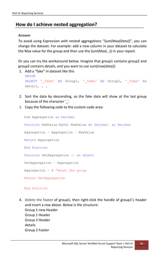 Part III: Reporting Services
Microsoft SQL Server TechNet Forum Support Team | Part III
Reporting Services
66
How do I achieve nested aggregation?
Answer
To avoid using Expression with nested aggregations “Sum(Max(Data))”, you can
change the dataset. For example: add a new column in your dataset to calculate
the Max value for the group and then use the Sum(Max(…)) in your report.
Or you can try the workaround below. Imagine that group1 contains group2 and
group2 contains details, and you want to use sum(max(data)):
1. Add a “fake” in dataset like this
UNION
SELECT '_fake' AS Group1, '_fake' AS Group2, '_fake' AS
Detail, … …
2. Sort the data by descending, so the fake data will show at the last group
because of the character ‘_’.
3. Copy the following code to the custom code area:
Dim Aggregation as Decimal
Function AddValue(ByVal NewValue As Decimal) as Decimal
Aggregation = Aggregation + NewValue
Return Aggregation
End Function
Function GetAggregation () as object
GetAggregation = Aggregation
Aggregation = 0 'Reset the group
Return GetAggregation
End Function
4. Delete the footer of group1, then right-click the handle of group1’s header
and insert a row above. Below is the structure:
Group 1 new Header
Group 1 Header
Group 2 Header
details
Group 2 Footer
 