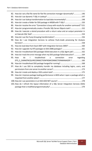 Part I: Database Administration
Microsoft SQL Server TechNet Forum Support Team | Part I
Database Administration
4
82. How do I set a flat file name for flat file connection manager dynamically?................146
83. How do I use dynamic T-SQL in Lookup? ......................................................................147
84. How do I use lookup transformation to load data incrementally?................................148
85. How do I create a folder for SSIS package in MSDB with T-SQL?..................................150
86. How do I resolve the error "Connection is busy with results for another command"? 151
87. How do I programmatically create a Transfer SQL Server Objects task?.......................152
88. How do I execute a stored procedure with a return value and an output parameter in
an Execute SQL Task? ....................................................................................................154
89. How do I use the Fuzzy Grouping transformation?.......................................................156
90. How do I use Integration Services to achieve Push-mode processing for Analysis
Services?........................................................................................................................158
91. How do read data from Excel 2007 with Integration Services 2005? ...........................160
92. How do I upgrade my DTS packages to SSIS 2008 packages? .......................................161
93. How do I troubleshoot SSIS packages failed execution in a SQL Agent job?.................162
94. How do I track the error message when my SSIS package failed execution? ...............164
95. How do I troubleshoot a connection error regarding
DTS_E_CANNOTACQUIRECONNECTIONFROMCONNECTIONMANAGER ? ....................166
96. How do I troubleshoot SSIS package hanged for running? ...........................................168
97. How do I use SSIS to completely transfer my database including logins, users, and
permissions from one server to another server?..........................................................173
98. How do I create and deploy a SSIS custom task?..........................................................175
99. How do I improve package loading performance in BIDS when I open a package which is
imported from another place?......................................................................................177
100.How do I use parameters in an SSIS ADO NET source?.................................................178
101.How do I refresh the layout information of a SQL Server Integration Services (SSIS)
package that is modified programmatically? ................................................................179
 