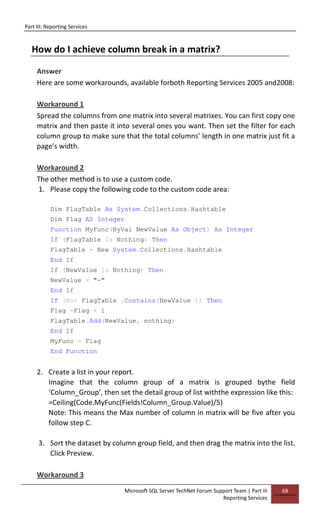 Part III: Reporting Services
Microsoft SQL Server TechNet Forum Support Team | Part III
Reporting Services
68
How do I achieve column break in a matrix?
Answer
Here are some workarounds, available forboth Reporting Services 2005 and2008:
Workaround 1
Spread the columns from one matrix into several matrixes. You can first copy one
matrix and then paste it into several ones you want. Then set the filter for each
column group to make sure that the total columns’ length in one matrix just fit a
page’s width.
Workaround 2
The other method is to use a custom code.
1. Please copy the following code to the custom code area:
Dim FlagTable As System.Collections.Hashtable
Dim Flag AS Integer
Function MyFunc(ByVal NewValue As Object) As Integer
If (FlagTable Is Nothing) Then
FlagTable = New System.Collections.Hashtable
End If
If (NewValue Is Nothing) Then
NewValue = "-"
End If
If (Not FlagTable .Contains(NewValue )) Then
Flag =Flag + 1
FlagTable.Add(NewValue, nothing)
End If
MyFunc = Flag
End Function
2. Create a list in your report.
Imagine that the column group of a matrix is grouped bythe field
‘Column_Group’, then set the detail group of list withthe expression like this:
=Ceiling(Code.MyFunc(Fields!Column_Group.Value)/5)
Note: This means the Max number of column in matrix will be five after you
follow step C.
3. Sort the dataset by column group field, and then drag the matrix into the list.
Click Preview.
Workaround 3
 