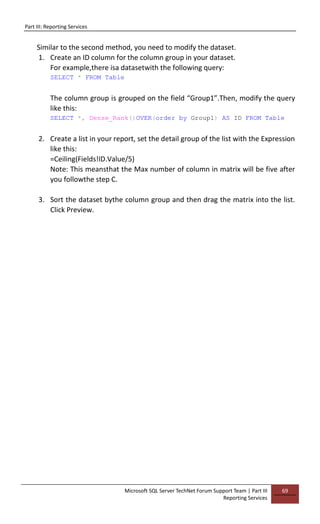 Part III: Reporting Services
Microsoft SQL Server TechNet Forum Support Team | Part III
Reporting Services
69
Similar to the second method, you need to modify the dataset.
1. Create an ID column for the column group in your dataset.
For example,there isa datasetwith the following query:
SELECT * FROM Table
The column group is grouped on the field “Group1”.Then, modify the query
like this:
SELECT *, Dense_Rank()OVER(order by Group1) AS ID FROM Table
2. Create a list in your report, set the detail group of the list with the Expression
like this:
=Ceiling(Fields!ID.Value/5)
Note: This meansthat the Max number of column in matrix will be five after
you followthe step C.
3. Sort the dataset bythe column group and then drag the matrix into the list.
Click Preview.
 