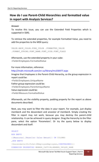 Part III: Reporting Services
Microsoft SQL Server TechNet Forum Support Team | Part III
Reporting Services
70
How do I use Parent-Child Hierarchies and formatted value
in report with Analysis Services?
Answer
To resolve this issue, you can use the Extended Field Properties which is
supported in SSRS.
To retrieve the extended properties, for example Formatted Value, you need to
add the properties to the MDX query:
VALUE,BACK_COLOR,FORE_COLOR ,FORMATTED_VALUE
,FORMAT_STRING,FONT_NAME,FONT_SIZE,FONT_FLAGS
Afterwards, use the extended property in your cube:
=Fields!Employees.FormattedValue
For more information, reference:
http://msdn.microsoft.com/en-us/library/ms156477.aspx
Imagine that Employees is the Parent-Child Hierarchy, so the group expression in
report could be:
=Fields!Employees.UniqueName
Father group expression could be:
=Fields!Employees.ParentUniqueName
Value expression could be:
=Fields!Measure.FormattedValue
Afterwards, set the visibility property, padding property for the report as above
documents described.
Next, you may want to filter the data in your report. For example, just display
memberA and the descendant and ancestor of memberA. Simply creating the
filter in report may not work, because you may destroy the parent-child
relationship. It can be achieved in query designer. Drag the hierarchy to the filter
pane, select the option ‘Parameters’. Or try the query below to display
descendant and itself:
SELECT
NON EMPTY
{[Measures].[Reseller Sales Amount]} ON COLUMNS
,NON EMPTY
{Descendants(StrToSet(@EmployeeEmployees,CONSTRAINED))}
DIMENSION PROPERTIES MEMBER_CAPTION,MEMBER_UNIQUE_NAME
 