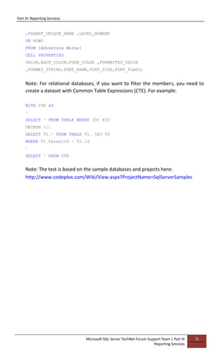 Part III: Reporting Services
Microsoft SQL Server TechNet Forum Support Team | Part III
Reporting Services
71
,PARENT_UNIQUE_NAME ,LEVEL_NUMBER
ON ROWS
FROM [Adventure Works]
CELL PROPERTIES
VALUE,BACK_COLOR,FORE_COLOR ,FORMATTED_VALUE
,FORMAT_STRING,FONT_NAME,FONT_SIZE,FONT_FLAGS;
Note: For relational databases, if you want to filter the members, you need to
create a dataset with Common Table Expressions (CTE). For example:
WITH CTE AS
(
SELECT * FROM TABLE WHERE ID= @ID
UNINON ALL
SELECT T1.* FROM TABLE T1, CET T2
WHERE T1.ParentID = T2.id
)
SELECT * FROM CTE
Note: The test is based on the sample databases and projects here:
http://www.codeplex.com/Wiki/View.aspx?ProjectName=SqlServerSamples
 