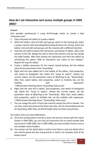 Part III: Reporting Services
Microsoft SQL Server TechNet Forum Support Team | Part III
Reporting Services
72
How do I set interactive sort across multiple groups in SSRS
2005?
Answer
One possible workaround is using drill-through action to create a fake
‘interactive sort’:
1. Copy and paste the table1 to create a table2.
2. Select the table1, click and edit each group, switch to the Sorting tab, select
a proper column with Ascending/Descending direction for sorting. Select the
table2, click and edit each group, sort the records with a different direction.
3. Click the cell which contains the interactive_sort button in table1, add a new
column to the left. Merge the cells in these two columns row by row except
the table header. After that remove the interactive sort from the table1 by
unchecking the option “Add an interactive sort action to this textbox”.
Repeat this step for table2.
4. Create a hidden parameter for the report named Sorting. Set the default
value for this parameter to be “Ascending”.
5. Right click the new added cell in the header of the table1, click properties,
and switch to Navigation tab. Select the “Jump to report”, choose the
current report, set the parameter value of @Sorting to be: “Descending”.
After that, select table1, click properties, switch to Visibility tab, set the
visibility with expression:
‘=iif(Parameters!Sorting.Value="Ascending",false,true)”.
6. Right click the new cell in table2, click properties, and switch to Navigation
tab. Select the “Jump to report”, choose the current report, set the
parameter value of @Sorting to be “Ascending”. After that, select table2,
click properties, switch to Visibility tab, set the visibility with expression:
‘=iif(Parameters!Sorting.Value=" Descending",false,true)’.
7. You can merge the cells in these two columns except the cells in header. You
can also create two pictures for those two cells, one for Descending and one
for Ascending. After that, set drill through action on these two pictures.
For matrix, there are some differences.
a) Since the sorting button must be a static cell and you cannot split the matrix
header in SSRS 2005, you can only set interactive sort on matrix header (left
top corner) in SSRS 2005. But in SSRS 2008, you have multiple choices since it
has multiple matrix headers.
b) You cannot sort the detail data in matrix since there is only one detail cell in
one column group and one row group for a matrix. For example, look at the
below matrix
 