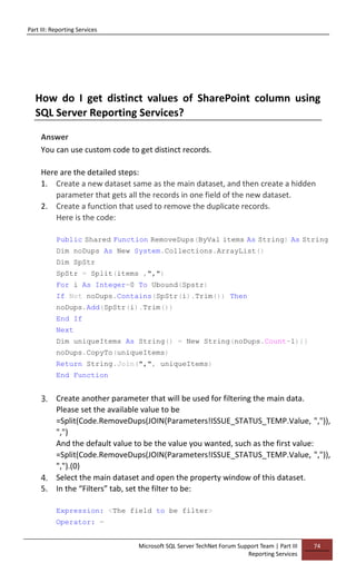 Part III: Reporting Services
Microsoft SQL Server TechNet Forum Support Team | Part III
Reporting Services
74
How do I get distinct values of SharePoint column using
SQL Server Reporting Services?
Answer
You can use custom code to get distinct records.
Here are the detailed steps:
1. Create a new dataset same as the main dataset, and then create a hidden
parameter that gets all the records in one field of the new dataset.
2. Create a function that used to remove the duplicate records.
Here is the code:
Public Shared Function RemoveDups(ByVal items As String) As String
Dim noDups As New System.Collections.ArrayList()
Dim SpStr
SpStr = Split(items ,",")
For i As Integer=0 To Ubound(Spstr)
If Not noDups.Contains(SpStr(i).Trim()) Then
noDups.Add(SpStr(i).Trim())
End If
Next
Dim uniqueItems As String() = New String(noDups.Count-1){}
noDups.CopyTo(uniqueItems)
Return String.Join(",", uniqueItems)
End Function
3. Create another parameter that will be used for filtering the main data.
Please set the available value to be
=Split(Code.RemoveDups(JOIN(Parameters!ISSUE_STATUS_TEMP.Value, ",")),
",")
And the default value to be the value you wanted, such as the first value:
=Split(Code.RemoveDups(JOIN(Parameters!ISSUE_STATUS_TEMP.Value, ",")),
",").(0)
4. Select the main dataset and open the property window of this dataset.
5. In the “Filters” tab, set the filter to be:
Expression: <The field to be filter>
Operator: =
 