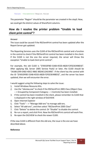 Part III: Reporting Services
Microsoft SQL Server TechNet Forum Support Team | Part III
Reporting Services
75
Value: =Parameters!Region.Value
The parameter “Region” should be the parameter we created in the step3. Now,
we could get the distinct values of SharePoint columns.
How do I resolve the printer problem “Unable to load
client print control”?
Answer
The issue could be caused if the RSClientPrint control has been updated after the
Report Server got updated.
The Reporting Services uses the CLSID of the RSClientPrint control and a function
in the control to check if the RSClientPrint control has been installed in the client.
If the CLSID is not the one the server required, the server will throw the
exception “Unable to load client print control”.
For example, the old CLSID is “{FA91DF8D-53AB-455D-AB20-F2F023E498D3}”.
After applying SQL Server 2005 Service Pack2 or later, the CLSID should be
“{41861299-EAB2-4DCC-986C-802AE12AC499}”. If the client has the control with
the ID “{FA91DF8D-53AB-455D-AB20-F2F023E498D3}”, and the server has been
updated, then we will encounter the error.
I would suggest using the following steps to solve the issue:
1. Install Windows Resource Kits.
2. Use the “oleview.exe” to check if the RSClientPrint 2005 Class (Object Class
-- > Grouped by Component Category -- > Controls) has been installed.
3. If the control has been installed in the client, please remember its CLSID that
is displayed in the right window of OLEVIEW.
4. Open Internet Explorer
5. Click “Tools” -- > “Manage Add-ons” to manage add-ons.
6. Select “All add-ons”, and then select “RSClientPrint 2005 Class”
7. Click “Delete” to delete the control. Or “Disable” to disable the control.
8. Re-run a report, and click Print. Now the RSClientPrint control will work fine.
9. Re-open the OLEVIEW to check the newer CLSID.
If the new CLSID is different from the old one, the issue is the one we have
described above.
Reference
 