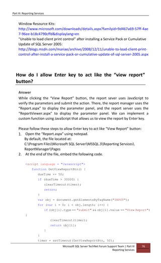 Part III: Reporting Services
Microsoft SQL Server TechNet Forum Support Team | Part III
Reporting Services
76
Window Resource Kits:
http://www.microsoft.com/downloads/details.aspx?familyid=9d467a69-57ff-4ae
7-96ee-b18c4790cffd&displaylang=en
"Unable to load client print control" after installing a Service Pack or Cumulative
Update of SQL Server 2005:
http://blogs.msdn.com/mariae/archive/2008/12/11/unable-to-load-client-print-
control-after-install-a-service-pack-or-cumulative-update-of-sql-server-2005.aspx
How do I allow Enter key to act like the “view report”
button?
Answer
While clicking the “View Report” button, the report sever uses JavaScript to
verify the parameters and submit the action. There, the report manager uses the
“Report.aspx” to display the parameter panel, and the report server uses the
“ReportViewer.aspx” to display the parameter panel. We can implement a
custom function using JavaScript that allows us to view the report by Enter key.
Please follow these steps to allow Enter key to act like “View Report” button:
1. Open the “Report.aspx” using notepad.
By default, the file located at:
C:Program FilesMicrosoft SQL ServerMSSQL.3Reporting Services
ReportManagerPages
2. At the end of the file, embed the following code.
<script language = "Javascript">
function GetViewReportBtn() {
dueTime += 50;
if (dueTime > 30000) {
clearTimeout(timer);
return;
}
var obj = document.getElementsByTagName("INPUT");
for (var i = 0; i < obj.length; i++) {
if (obj[i].type == "submit" && obj[i].value == "View Report")
{
clearTimeout(timer);
return obj[i];
}
}
timer = setTimeout(GetViewReportBtn, 50);
 