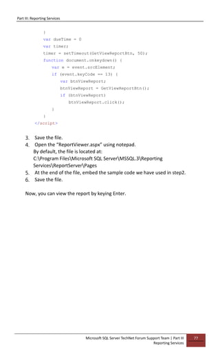 Part III: Reporting Services
Microsoft SQL Server TechNet Forum Support Team | Part III
Reporting Services
77
}
var dueTime = 0
var timer;
timer = setTimeout(GetViewReportBtn, 50);
function document.onkeydown() {
var e = event.srcElement;
if (event.keyCode == 13) {
var btnViewReport;
btnViewReport = GetViewReportBtn();
if (btnViewReport)
btnViewReport.click();
}
}
</script>
3. Save the file.
4. Open the “ReportViewer.aspx” using notepad.
By default, the file is located at:
C:Program FilesMicrosoft SQL ServerMSSQL.3Reporting
ServicesReportServerPages
5. At the end of the file, embed the sample code we have used in step2.
6. Save the file.
Now, you can view the report by keying Enter.
 