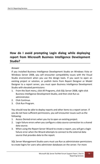 Part III: Reporting Services
Microsoft SQL Server TechNet Forum Support Team | Part III
Reporting Services
78
How do I avoid prompting Login dialog while deploying
report from Microsoft Business Intelligence Development
Studio?
Answer
If you installed Business Intelligence Development Studio on Windows Vista or
Windows Server 2008, you will encounter compatibility issues with the Visual
Studio environment when you use the design tools. If you want to open an
existing project or solution, or publish items from Report Designer or Model
Designer to a report server, you must open Business Intelligence Development
Studio with elevated permissions:
1. From the Start menu, click All Programs, click SQL Server 2008, right-click
Business Intelligence Development Studio, and then click Run as
administrator.
2. Click Continue.
3. Click Run Program.
You should now be able to deploy reports and other items to a report server. If
you do not have sufficient permissions, you will encounter issues such as the
following:
1. Access Denied errors when you try to open an existing project.
2. Login failure errors when you configure a data source connection to a shared
data source.
3. When using the Report Server Wizard to create a report, you will get a login
failure error when the Wizard attempts to connect to the external data
source that provides data to the report.
SQL Server Management Studio users must use Run as administrator permissions
to create logins for users who administer databases on the server. For more
 