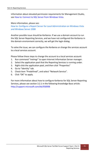 Part III: Reporting Services
Microsoft SQL Server TechNet Forum Support Team | Part III
Reporting Services
79
information about elevated permission requirements for Management Studio,
see How to: Connect to SQL Server from Windows Vista.
More information, please see:
How to: Configure a Report Server for Local Administration on Windows Vista
and Windows Server 2008
Another possible issue should be Kerberos. If we use a domain account to run
the SQL Server Reporting Services, and we have not configured the Kerberos in
the domain environment correctly, we will get the login dialog.
To solve the issue, we can configure the Kerberos or change the services account
to a local services account.
Please follow these steps to change the account to a local services account:
1. Run command “inetmgr” to open Internet Information Server manager.
2. Select the application pool that the Reporting Services is running under.
3. Right-click the application pool, and then click “Properties”
4. Go to “Identity” tab.
5. Check item “Predefined”, and select “Network Service”.
6. Click “OK” to apply.
For more information about how to configure Kerberos for SQL Server Reporting
Services, please see section 3.2.1 in the following Knowledge Base article:
http://support.microsoft.com/kb/958998
 