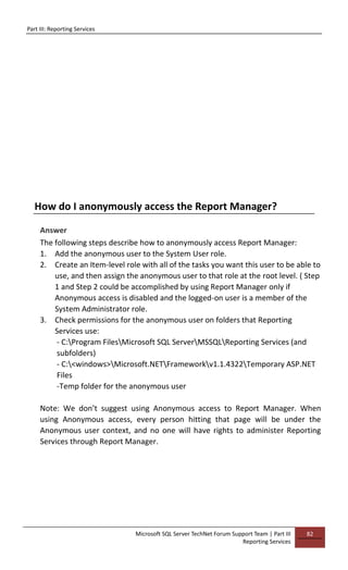 Part III: Reporting Services
Microsoft SQL Server TechNet Forum Support Team | Part III
Reporting Services
82
How do I anonymously access the Report Manager?
Answer
The following steps describe how to anonymously access Report Manager:
1. Add the anonymous user to the System User role.
2. Create an Item-level role with all of the tasks you want this user to be able to
use, and then assign the anonymous user to that role at the root level. ( Step
1 and Step 2 could be accomplished by using Report Manager only if
Anonymous access is disabled and the logged-on user is a member of the
System Administrator role.
3. Check permissions for the anonymous user on folders that Reporting
Services use:
- C:Program FilesMicrosoft SQL ServerMSSQLReporting Services (and
subfolders)
- C:<windows>Microsoft.NETFrameworkv1.1.4322Temporary ASP.NET
Files
-Temp folder for the anonymous user
Note: We don’t suggest using Anonymous access to Report Manager. When
using Anonymous access, every person hitting that page will be under the
Anonymous user context, and no one will have rights to administer Reporting
Services through Report Manager.
 