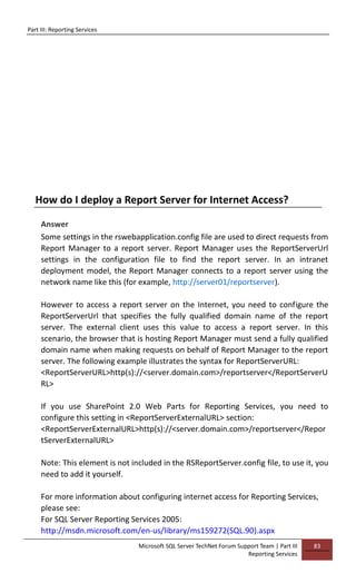 Part III: Reporting Services
Microsoft SQL Server TechNet Forum Support Team | Part III
Reporting Services
83
How do I deploy a Report Server for Internet Access?
Answer
Some settings in the rswebapplication.config file are used to direct requests from
Report Manager to a report server. Report Manager uses the ReportServerUrl
settings in the configuration file to find the report server. In an intranet
deployment model, the Report Manager connects to a report server using the
network name like this (for example, http://server01/reportserver).
However to access a report server on the Internet, you need to configure the
ReportServerUrl that specifies the fully qualified domain name of the report
server. The external client uses this value to access a report server. In this
scenario, the browser that is hosting Report Manager must send a fully qualified
domain name when making requests on behalf of Report Manager to the report
server. The following example illustrates the syntax for ReportServerURL:
<ReportServerURL>http(s)://<server.domain.com>/reportserver</ReportServerU
RL>
If you use SharePoint 2.0 Web Parts for Reporting Services, you need to
configure this setting in <ReportServerExternalURL> section:
<ReportServerExternalURL>http(s)://<server.domain.com>/reportserver</Repor
tServerExternalURL>
Note: This element is not included in the RSReportServer.config file, to use it, you
need to add it yourself.
For more information about configuring internet access for Reporting Services,
please see:
For SQL Server Reporting Services 2005:
http://msdn.microsoft.com/en-us/library/ms159272(SQL.90).aspx
 