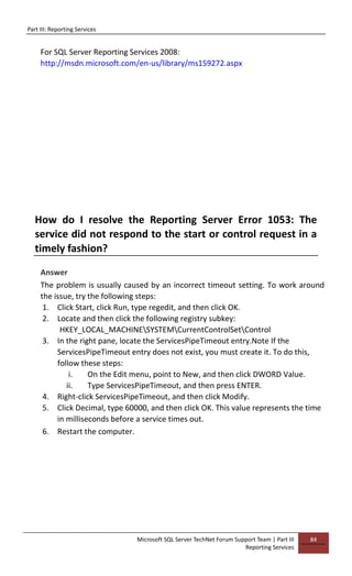 Part III: Reporting Services
Microsoft SQL Server TechNet Forum Support Team | Part III
Reporting Services
84
For SQL Server Reporting Services 2008:
http://msdn.microsoft.com/en-us/library/ms159272.aspx
How do I resolve the Reporting Server Error 1053: The
service did not respond to the start or control request in a
timely fashion?
Answer
The problem is usually caused by an incorrect timeout setting. To work around
the issue, try the following steps:
1. Click Start, click Run, type regedit, and then click OK.
2. Locate and then click the following registry subkey:
HKEY_LOCAL_MACHINESYSTEMCurrentControlSetControl
3. In the right pane, locate the ServicesPipeTimeout entry.Note If the
ServicesPipeTimeout entry does not exist, you must create it. To do this,
follow these steps:
i. On the Edit menu, point to New, and then click DWORD Value.
ii. Type ServicesPipeTimeout, and then press ENTER.
4. Right-click ServicesPipeTimeout, and then click Modify.
5. Click Decimal, type 60000, and then click OK. This value represents the time
in milliseconds before a service times out.
6. Restart the computer.
 