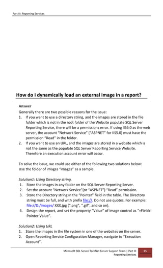 Part III: Reporting Services
Microsoft SQL Server TechNet Forum Support Team | Part III
Reporting Services
85
How do I dynamically load an external image in a report?
Answer
Generally there are two possible reasons for the issue:
1. If you want to use a directory string, and the images are stored in the file
folder which is not in the root folder of the Website populate SQL Server
Reporting Service, there will be a permissions error. If using IIS6.0 as the web
server, the account “Network Service” (“ASPNET” for IIS5.0) must have the
permission “Read” in the folder.
2. If you want to use an URL, and the images are stored in a website which is
not the same as the populate SQL Server Reporting Service Website.
Therefore an execution account error will occur.
To solve the issue, we could use either of the following two solutions below:
Use the folder of images “images” as a sample.
Solution1: Using Directory string.
1. Store the images in any folder on the SQL Server Reporting Server.
2. Set the account “Network Service”(or “ASPNET”) “Read” permission.
3. Store the Directory string in the “Pointer” field in the table. The Directory
string must be full, and with prefix file://. Do not use quotes. For example:
file://D:/images/ XXX.jpg (“.png”, “.gif”, and so on).
4. Design the report, and set the property “Value” of image control as “=Fields!
Pointer.Value”.
Solution2: Using URL
1. Store the images in the file system in one of the websites on the server.
2. Open Reporting Service Configuration Manager, navigate to “Execution
Account”.
 