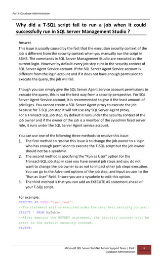 Part I: Database Administration
Microsoft SQL Server TechNet Forum Support Team | Part I
Database Administration
6
Why did a T-SQL script fail to run a job when it could
successfully run in SQL Server Management Studio ?
Answer
This issue is usually caused by the fact that the execution security context of the
job is different from the security context when you manually run the script in
SSMS. The commands in SQL Server Management Studio are executed as the
current login. However by default every job step runs in the security context of
SQL Server Agent Service account. If the SQL Server Agent Service account is
different from the login account and if it does not have enough permission to
execute the query, the job will fail.
Though you can simply give the SQL Server Agent Service account permissions to
execute the query, this is not the best way from a security perspective. For SQL
Server Agent Service account, it is recommended to give it the least amount of
privileges. You cannot create a SQL Server Agent proxy to execute the job
because for T-SQL job step it will not use any SQL Server Agent proxy.
For a Transact-SQL job step, by default it runs under the security context of the
job owner and if the owner of the job is a member of the sysadmin fixed server
role, it runs under the SQL Server Agent service account.
You can use one of the following three methods to resolve this issue:
1. The first method to resolve this issue is to change the job owner to a login
who has enough permission to execute the T-SQL script but the job owner
should not be a sysadmin.
2. The second method is specifying the "Run as User" option for the
Transact-SQL job step in case you have several job steps and you do not
want to change the job owner so as not to impact other job steps execution.
You can go to the Advanced options of the job step, and input an user to the
"Run as User" field. Ensure you are a sysadmin to edit this option.
3. The third method is that you can add an EXECUTE AS statement ahead of
your T-SQL script.
For example:
EXECUTE AS USER='user_test';
--The statement will be executed under the user_test security context.
SELECT * FROM MyTable;
--After execute the REVERT statement, the security context will be
reset to the default security context.
REVERT;
 